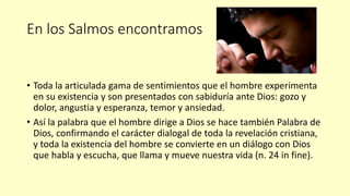 En los Salmos encontramos
• Toda la articulada gama de sentimientos que el hombre experimenta
en su existencia y son presentados con sabiduría ante Dios: gozo y
dolor, angustia y esperanza, temor y ansiedad.
• Así la palabra que el hombre dirige a Dios se hace también Palabra de
Dios, confirmando el carácter dialogal de toda la revelación cristiana,
y toda la existencia del hombre se convierte en un diálogo con Dios
que habla y escucha, que llama y mueve nuestra vida (n. 24 in fine).
 