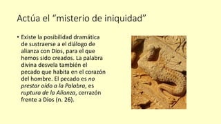 Actúa el “misterio de iniquidad”
• Existe la posibilidad dramática
de sustraerse a el diálogo de
alianza con Dios, para el que
hemos sido creados. La palabra
divina desvela también el
pecado que habita en el corazón
del hombre. El pecado es no
prestar oído a la Palabra, es
ruptura de la Alianza, cerrazón
frente a Dios (n. 26).
 