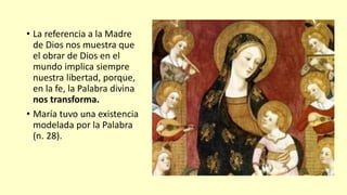 • La referencia a la Madre
de Dios nos muestra que
el obrar de Dios en el
mundo implica siempre
nuestra libertad, porque,
en la fe, la Palabra divina
nos transforma.
• María tuvo una existencia
modelada por la Palabra
(n. 28).
 