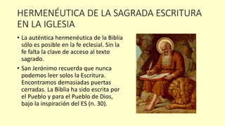 HERMENÉUTICA DE LA SAGRADA ESCRITURA
EN LA IGLESIA
• La auténtica hermenéutica de la Biblia
sólo es posible en la fe eclesial. Sin la
fe falta la clave de acceso al texto
sagrado.
• San Jerónimo recuerda que nunca
podemos leer solos la Escritura.
Encontramos demasiadas puertas
cerradas. La Biblia ha sido escrita por
el Pueblo y para el Pueblo de Dios,
bajo la inspiración del ES (n. 30).
 