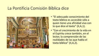 La Pontificia Comisión Bíblica dice
• “El adecuado conocimiento del
texto bíblico es accesible sólo a
quien tiene una afinidad viva con
lo que dice el texto” (II,A,1).
• “Con el crecimiento de la vida en
el Espíritu crece también, en el
lector, la comprensión de las
realidades de las que habla el
texto bíblico” (II,A,2).
 