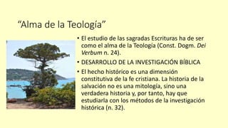 “Alma de la Teología”
• El estudio de las sagradas Escrituras ha de ser
como el alma de la Teología (Const. Dogm. Dei
Verbum n. 24).
• DESARROLLO DE LA INVESTIGACIÓN BÍBLICA
• El hecho histórico es una dimensión
constitutiva de la fe cristiana. La historia de la
salvación no es una mitología, sino una
verdadera historia y, por tanto, hay que
estudiarla con los métodos de la investigación
histórica (n. 32).
 