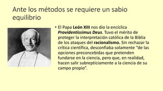 Ante los métodos se requiere un sabio
equilibrio
• El Papa León XIII nos dio la encíclica
Providentíssimus Deus. Tuvo el mérito de
proteger la interpretación católica de la Biblia
de los ataques del racionalismo. Sin rechazar la
crítica científica, desconfiaba solamente “de las
opciones preconcebidas que pretenden
fundarse en la ciencia, pero que, en realidad,
hacen salir subrepticiamente a la ciencia de su
campo propio”.
 