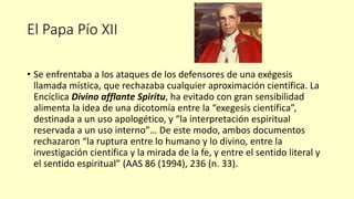 El Papa Pío XII
• Se enfrentaba a los ataques de los defensores de una exégesis
llamada mística, que rechazaba cualquier aproximación científica. La
Encíclica Divino afflante Spiritu, ha evitado con gran sensibilidad
alimenta la idea de una dicotomía entre la “exegesis científica”,
destinada a un uso apologético, y “la interpretación espiritual
reservada a un uso interno”… De este modo, ambos documentos
rechazaron “la ruptura entre lo humano y lo divino, entre la
investigación científica y la mirada de la fe, y entre el sentido literal y
el sentido espiritual” (AAS 86 (1994), 236 (n. 33).
 