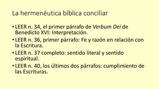 La hermenéutica bíblica conciliar
• LEER n. 34, el primer párrafo de Verbum Dei de
Benedicto XVI: Interpretación.
• LEER n. 36, primer párrafo: Fe y razón en relación con
la Escritura.
• LEER n. 37 completo: sentido literal y sentido
espiritual.
• LEER n. 40, los últimos dos párrafos: cumplimiento de
las Escrituras.
 