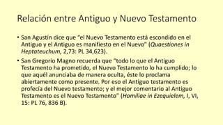 Relación entre Antiguo y Nuevo Testamento
• San Agustín dice que “el Nuevo Testamento está escondido en el
Antiguo y el Antiguo es manifiesto en el Nuevo” (Quaestiones in
Heptateuchum, 2,73: PL 34,623).
• San Gregorio Magno recuerda que “todo lo que el Antiguo
Testamento ha prometido, el Nuevo Testamento lo ha cumplido; lo
que aquél anunciaba de manera oculta, éste lo proclama
abiertamente como presente. Por eso el Antiguo testamento es
profecía del Nuevo testamento; y el mejor comentario al Antiguo
Testamento es el Nuevo Testamento” (Homiliae in Ezequielem, I, VI,
15: PL 76, 836 B).
 