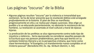 Las páginas “oscuras” de la Biblia
• Algunas páginas resultan “oscuras” por la violencia o inmoralidad que
contienen. Se ha de tener presente que la revelación bíblica está arraigada
profundamente en la historia. El plan de Dios se manifiesta
progresivamente en ella y se realiza por etapas sucesivas. Dios elige un
pueblo y lo va educando pacientemente, no obstante la resistencia de los
hombres. La revelación se acomoda al nivel cultural y moral de épocas
lejanas.
• La predicación de los profetas se alza vigorosamente contra todo tipo de
injusticia y violencia… Sería equivocado no considerar aquellos pasajes de
la Escritura que nos parecen problemáticos, pero hay que leerlos en su
contexto histórico-literario y en la perspectiva cristiana, que tiene como
clave hermenéutica “el Evangelio y el mandamiento nuevo cumplidos en el
misterio pascual” (Benedicto XVI, Ex. Ap. Verbum Domini, n. 42).
 