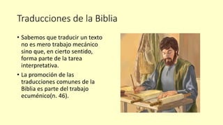 Traducciones de la Biblia
• Sabemos que traducir un texto
no es mero trabajo mecánico
sino que, en cierto sentido,
forma parte de la tarea
interpretativa.
• La promoción de las
traducciones comunes de la
Biblia es parte del trabajo
ecuménico(n. 46).
 