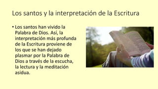 Los santos y la interpretación de la Escritura
• Los santos han vivido la
Palabra de Dios. Así, la
interpretación más profunda
de la Escritura proviene de
los que se han dejado
plasmar por la Palabra de
Dios a través de la escucha,
la lectura y la meditación
asidua.
 