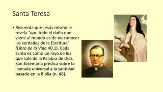 Santa Teresa
• Recuerda que Jesús mismo le
revela “que todo el daño que
viene al mundo es de no conocer
las verdades de la Escritura”
(Libro de la Vida 40,1). Cada
santo es como un rayo de luz
que sale de la Palabra de Dios.
San Josemaría predica sobre la
llamada universal a la santidad
basado en la Biblia (n. 48).
 