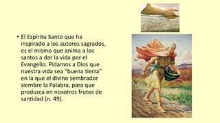 • El Espíritu Santo que ha
inspirado a los autores sagrados,
es el mismo que anima a los
santos a dar la vida por el
Evangelio. Pidamos a Dios que
nuestra vida sea “buena tierra”
en la que el divino sembrador
siembre la Palabra, para que
produzca en nosotros frutos de
santidad (n. 49).
 
