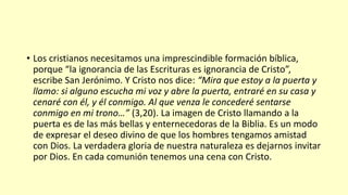 • Los cristianos necesitamos una imprescindible formación bíblica,
porque “la ignorancia de las Escrituras es ignorancia de Cristo”,
escribe San Jerónimo. Y Cristo nos dice: “Mira que estoy a la puerta y
llamo: si alguno escucha mi voz y abre la puerta, entraré en su casa y
cenaré con él, y él conmigo. Al que venza le concederé sentarse
conmigo en mi trono…” (3,20). La imagen de Cristo llamando a la
puerta es de las más bellas y enternecedoras de la Biblia. Es un modo
de expresar el deseo divino de que los hombres tengamos amistad
con Dios. La verdadera gloria de nuestra naturaleza es dejarnos invitar
por Dios. En cada comunión tenemos una cena con Cristo.
 