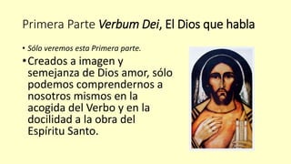 Primera Parte Verbum Dei, El Dios que habla
• Sólo veremos esta Primera parte.
•Creados a imagen y
semejanza de Dios amor, sólo
podemos comprendernos a
nosotros mismos en la
acogida del Verbo y en la
docilidad a la obra del
Espíritu Santo.
 