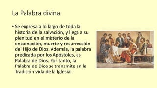 La Palabra divina
• Se expresa a lo largo de toda la
historia de la salvación, y llega a su
plenitud en el misterio de la
encarnación, muerte y resurrección
del Hijo de Dios. Además, la palabra
predicada por los Apóstoles, es
Palabra de Dios. Por tanto, la
Palabra de Dios se transmite en la
Tradición vida de la Iglesia.
 