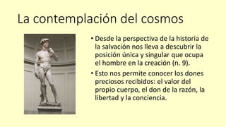 La contemplación del cosmos
• Desde la perspectiva de la historia de
la salvación nos lleva a descubrir la
posición única y singular que ocupa
el hombre en la creación (n. 9).
• Esto nos permite conocer los dones
preciosos recibidos: el valor del
propio cuerpo, el don de la razón, la
libertad y la conciencia.
 