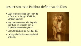 Jesucristo es la Palabra definitiva de Dios
• LEER lo que escribe San Juan de
la Cruz en n. 14 pp. 30-31 de
Verbum Domini.
• Hay que acercarse a la Sagrada
Escritura en relación con la
Tradición viva de la Iglesia.
• Leer Dei Verbum en n. 18 p. 38.
• La Sagrada Escritura es realidad
unitaria.
 
