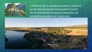 PASO 1
1.Primero ata la cuerda al puente y ponte el
arnés correctamente (sino quieres morir).
No te tires desde un puente pequeño, los
accidentes pueden ser numerosos.
 