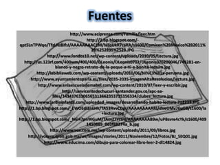 Fuentes
                             http://www.aciprensa.com/Familia/leer.htm
                                      http://2.bp.blogspot.com/-
qpt5LnTPWqo/TfzLNzBIfsI/AAAAAAAAC1M/N1qUkR7caKA/s1600/Comicon%2BMexico%2B2011%
                                        2B%252895%2529.JPG
                http://www.fondos10.net/wp-content/uploads/2010/05/Lectura.jpg
   http://us.123rf.com/400wm/400/400/DLeonis/DLeonis0702/DLeonis070200046/749281-en-
                     blanco-y-negro-retrato-de-la-peque-a-ni-a-bonita-lectura.jpg
          http://labibliaweb.com/wp-content/uploads/2010/06/Ni%C3%B1a-peruana.jpg
       http://www.ayuntamientoparla.es/files/2035-2035-ImagenAltaResolucion/lectura.jpg
           http://www.enlaescuelademabel.com/wp-content/2010/07/leer-y-escribir.jpg
                         http://sanvicentedechucuri-santander.gov.co/apc-aa-
                   files/34343763306565313662353735356334/clubes_lectura.jpg
    http://www.jardininfantil.com/uploaded_images/desarrollando-habito-lectura-712233.JPG
http://1.bp.blogspot.com/_EWOEdl2nEHk/TA53RvvCDpI/AAAAAAAAARI/dVeUMv7EuG8/s1600/la
                                              +lectura.jpg
http://1.bp.blogspot.com/_N6l47pnWGuM/TAsvZ7YITnI/AAAAAAAAB9w/uPBsvre4cYk/s1600/409
                                      1410889_0d3f88274a_b.jpg
                 http://www.vox.com.mx/wp-content/uploads/2011/09/libros.jpg
     http://vocero.qroo.gob.mx/uv/images/stories/2011/Noviembre/12/Fotos/BJ_SEQ01.jpg
              http://www.educima.com/dibujo-para-colorear-libro-leer-2-dl14824.jpg
 