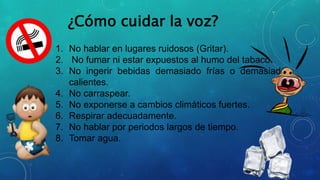 ¿Cómo cuidar la voz?
1. No hablar en lugares ruidosos (Gritar).
2. No fumar ni estar expuestos al humo del tabaco.
3. No ingerir bebidas demasiado frías o demasiado
calientes.
4. No carraspear.
5. No exponerse a cambios climáticos fuertes.
6. Respirar adecuadamente.
7. No hablar por periodos largos de tiempo.
8. Tomar agua.
 
