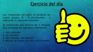 Los integrantes del salón se dividirán en
cuatro grupos (8 – 9 estudiantes) , y
realizarán la siguiente actividad:
Se inventarán una historia de 2 minutos
que contenga los siguientes elementos
1. Dos animales
2. Un narrador
3. Dos sonidos con objetos
4. Música de fondo con dos instrumentos
Ejercicio del día
 