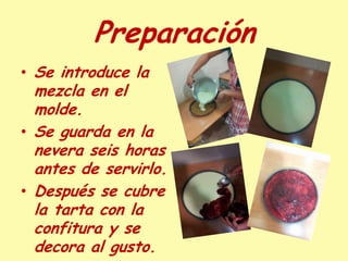 Preparación
• Se introduce la
  mezcla en el
  molde.
• Se guarda en la
  nevera seis horas
  antes de servirlo.
• Después se cubre
  la tarta con la
  confitura y se
  decora al gusto.
 