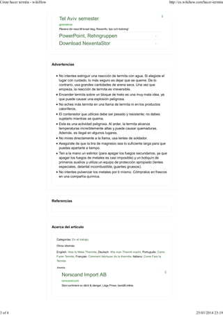 Tel Aviv semester
goisrael.se
Planera din resa till Israel idag. Reseinfo, tips och bokning!
PowerPoint, Rehngruppen
Download NexentaStor
No intentes extinguir una reacción de termita con agua. Si elegiste el
lugar con cuidado, lo más seguro es dejar que se queme. De lo
contrario, usa grandes cantidades de arena seca. Una vez que
empieza, la reacción de termita es irreversible.
Encender termita sobre un bloque de hielo es una muy mala idea, ya
que puede causar una explosión peligrosa.
No eches más termita en una llama de termita ni en los productos
caloríferos.
El contenedor que utilices debe ser pesado y resistente; no debes
sujetarlo mientras se quema.
Esta es una actividad peligrosa. Al arder, la termita alcanza
temperaturas increíblemente altas y puede causar quemaduras.
Además, es ilegal en algunos lugares.
No mires directamente a la llama, usa lentes de soldador.
Asegúrate de que la tira de magnesio sea lo suficiente larga para que
puedas apartarte a tiempo.
Ten a la mano un extintor (para apagar los fuegos secundarios, ya que
apagar los fuegos de metales es casi imposible) y un botiquín de
primeros auxilios y utiliza un equipo de protección apropiado (lentes
especiales, delantal incombustible, guantes gruesos).
No intentes pulverizar los metales por ti mismo. Cómpralos en frascos
en una compañía química.
Categorías: En el trabajo
Otros idiomas:
English: How to Make Thermite, Deutsch: Wie man Thermit macht, Português: Como
Fazer Termite, Français: Comment fabriquer de la thermite, Italiano: Come Fare la
Termite
Anuncio
Norscand Import AB
norscand.com
Stort sortiment av däck & slangar. Låga Priser, beställ online.
Advertencias
Referencias
Acerca del artículo
Cómo hacer termita - wikiHow http://es.wikihow.com/hacer-termita
3 of 4 25/03/2014 23:19
 