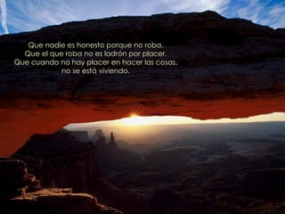 Que nadie es honesto porque no roba.
  Que el que roba no es ladrón por placer.
Que cuando no hay placer en hacer las cosas,
            no se está viviendo.
 