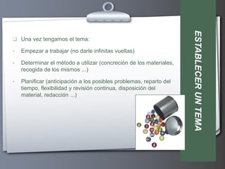 ESTABLECER UN TEMA
 Una vez tengamos el tema:

•   Empezar a trabajar (no darle infinitas vueltas)

•   Determinar el método a utilizar (concreción de los materiales,
    recogida de los mismos ...)

•   Planificar (anticipación a los posibles problemas, reparto del
    tiempo, flexibilidad y revisión continua, disposición del
    material, redacción ...)
 