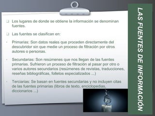 LAS FUENTES DE INFORMACIÓN
 Los lugares de donde se obtiene la información se denominan
    fuentes.

 Las fuentes se clasifican en:

•   Primarias: Son datos reales que proceden directamente del
    descubridor sin que medie un proceso de filtración por otros
    autores o personas.

•   Secundarias: Son resúmenes que nos llegan de las fuentes
    primarias. Sufrieron un proceso de filtración al pasar por otro o
    varios autores secundarios (resúmenes de revistas, traducciones,
    reseñas bibliográficas, folletos especializados ...)

•   Terciarias: Se basan en fuentes secundarias y no incluyen citas
    de las fuentes primarias (libros de texto, enciclopedias,
    diccionarios ...)
 