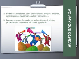 NO HAY QUE OLVIDAR
 Personas: profesores, otros profesionales, testigos, expertos,
   organizaciones (gubernamentales y comunales).

 Lugares: museos, fundaciones, universidades, institutos
   profesionales, bibliotecas escolares y públicas
 