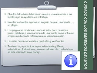 CUIDADO CON LOS DERECHOS DE AUTOR
 El autor del trabajo debe hacer siempre una referencia a las
   fuentes que lo ayudaron en el trabajo.

 No citar las fuentes supone un engaño desleal, uno fraude. ...
   un plagio.

 Los plagios se producen cuando el autor hace pasar las
   ideas, palabras o informaciones de una fuente como sí fueran
   propias omitiendo la referencia a su verdadero autor.

 Las citas deben ser exactas, puntuales y verificables.

 También hay que indicar la procedencia de gráficos,
   estadísticas, ilustraciones, fotos o cualquier otro material que
   se esté utilizando en el trabajo.
 