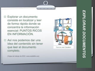 EXPLORAR DOCUMENTOS
 Explorar un documento
  consiste en localizar y leer
  de forma rápida donde se
  concentra la información
  esencial: PUNTOS RICOS
  EN INFORMACIÓN.

 Así nos podemos dar una
  idea del contenido sin tener
  que leer el documento                         Foto de José Caballero

  completo.
  (Hojas de trabajo de ESO. www.esdelibro.es)
 