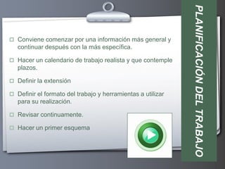 PLANIFICACIÓN DEL TRABAJO
 Conviene comenzar por una información más general y
   continuar después con la más específica.

 Hacer un calendario de trabajo realista y que contemple
   plazos.

 Definir la extensión

 Definir el formato del trabajo y herramientas a utilizar
   para su realización.

 Revisar continuamente.

 Hacer un primer esquema
 
