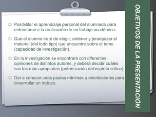 OBJETIVOS DE LA PRESENTACIÓN
 Posibilitar el aprendizaje personal del alumnado para
   enfrentarse a la realización de un trabajo académico.

 Que el alumno trate de elegir, ordenar y jerarquizar el
   material (del todo tipo) que encuentre sobre el tema
   (capacidad de investigación).

 En la investigación se encontrará con diferentes
   opiniones de distintos autores, y deberá decidir cuáles
   son las más apropiadas (potenciación del espíritu crítico).

 Dar a conocer unas pautas mínimas u orientaciones para
   desarrollar un trabajo.
 