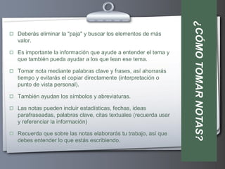 ¿CÓMO TOMAR NOTAS?
 Deberás eliminar la "paja" y buscar los elementos de más
   valor.

 Es importante la información que ayude a entender el tema y
   que también pueda ayudar a los que lean ese tema.

 Tomar nota mediante palabras clave y frases, así ahorrarás
   tiempo y evitarás el copiar directamente (interpretación o
   punto de vista personal).

 También ayudan los símbolos y abreviaturas.

 Las notas pueden incluir estadísticas, fechas, ideas
   parafraseadas, palabras clave, citas textuales (recuerda usar
   y referenciar la información)

 Recuerda que sobre las notas elaborarás tu trabajo, así que
   debes entender lo que estás escribiendo.
 