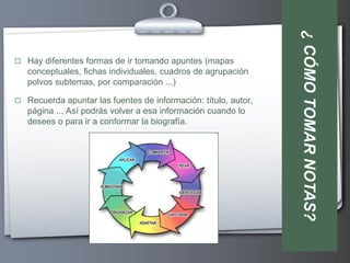 ¿ CÓMO TOMAR NOTAS?
 Hay diferentes formas de ir tomando apuntes (mapas
   conceptuales, fichas individuales, cuadros de agrupación
   polvos subtemas, por comparación ...)

 Recuerda apuntar las fuentes de información: título, autor,
   página ... Así podrás volver a esa información cuando lo
   desees o para ir a conformar la biografía.
 