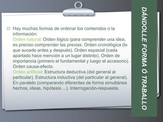 DÁNDOLLE FORMA Ó TRABALLO
 Hay muchas formas de ordenar los contenidos o la
  información:
  Orden natural: Orden lógico (para comprender una idea,
  es preciso comprender las previas. Orden cronológica (lo
  que sucede antes y después). Orden espacial (cada
  apartado hace mención a un lugar distinto). Orden de
  importancia (primero el fundamental y luego el accesorio).
  Orden causa-efecto.
  Orden artificial: Estructura deductiva (del general al
  particular). Estructura inductiva (del particular al general).
  En paralelo (comparando diferentes de forma simultánea
  hechos, ideas, hipótesis ...). Interrogación-respuesta.
 