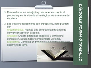 DÁNDOLLE FORMA Ó TRABALLO
 Para redactar un trabajo hay que tener en cuenta el
  propósito y en función de esto elegiremos una forma de
  escritura.

 Los trabajos académicos son expositivos, pero pueden
  ser:
  Argumentativo. Plantea una controversia tratando de
  convencer sobre un aspecto.
  Analítico: Analiza diferentes aspectos y extrae una
  conclusión. Busca hacer comprensible un tema.
  Explicativo. Comenta un trabajo y sus aportaciones a un
  determinado tema.
 