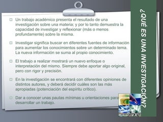 ¿QUÉ ES UNA INVESTIGACIÓN?
 Un trabajo académico presenta el resultado de una
   investigación sobre una materia; y por lo tanto demuestra la
   capacidad de investigar y reflexionar (más o menos
   profundamente) sobre la misma.

 Investigar significa buscar en diferentes fuentes de información
   para aumentar los conocimientos sobre un determinado tema.
   La nueva información se suma al propio conocimiento.

 El trabajo a realizar mostrará un nuevo enfoque o
   interpretación del mismo. Siempre debe aportar algo original,
   pero con rigor y precisión.

 En la investigación se encontrará con diferentes opiniones de
   distintos autores, y deberá decidir cuáles son las más
   apropiadas (potenciación del espíritu crítico).

 Dar a conocer unas pautas mínimas u orientaciones para
   desarrollar un trabajo.
 