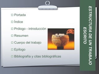 ESTRUCTURA DE UN TRABAJO
 Portada

 Índice




                                                ESCRITO
 Prólogo - introducción

 Resumen

 Cuerpo del trabajo

 Epílogo

 Bibliografía y citas bibliográficas
 