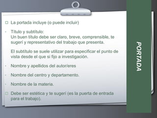  La portada incluye (o puede incluir)

•   Título y subtítulo:
    Un buen título debe ser claro, breve, comprensible, te
    sugerí y representativo del trabajo que presenta.




                                                                  PORTADA
    El subtítulo se suele utilizar para especificar el punto de
    vista desde el que si fijo a investigación.

•   Nombre y apellidos del autor/eres

•   Nombre del centro y departamento.

•   Nombre de la materia.

 Debe ser estética y te sugerí (es la puerta de entrada
    para el trabajo).
 