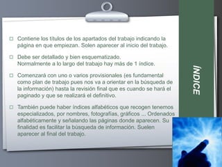  Contiene los títulos de los apartados del trabajo indicando la
   página en que empiezan. Solen aparecer al inicio del trabajo.

 Debe ser detallado y bien esquematizado.
   Normalmente a lo largo del trabajo hay más de 1 índice.




                                                                      ÍNDICE
 Comenzará con uno o varios provisionales (es fundamental
   como plan de trabajo pues nos va a orientar en la búsqueda de
   la información) hasta la revisión final que es cuando se hará el
   paginado y que se realizará el definitivo.

 También puede haber índices alfabéticos que recogen tenemos
   especializados, por nombres, fotografías, gráficos ... Ordenados
   alfabéticamente y señalando las páginas donde aparecen. Su
   finalidad es facilitar la búsqueda de información. Suelen
   aparecer al final del trabajo.
 