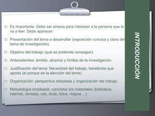  Es Importante. Debe ser amena para interesar a la persona que lo
   va a leer. Debe aparecer:




                                                                        INTRODUCCIÓN
 Presentación del tema a desarrollar (exposición concisa y clara del
   tema de investigación).

 Objetivo del trabajo (qué se pretende conseguir).

 Antecedentes: ámbito, alcance y límites de la investigación.

 Justificación del tema: Necesidad del trabajo, beneficios que
   aporta (el porque de la elección del tema)

 Organización: perspectiva adoptada y organización del trabajo.

 Metodología empleada: concretar los materiales (biblioteca,
   internet, revistas, cds, dvds, fotos, mapas ...)
 