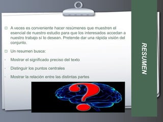  A veces es conveniente hacer resúmenes que muestren el
    esencial de nuestro estudio para que los interesados accedan a
    nuestro trabajo sí lo desean. Pretende dar una rápida visión del
    conjunto.




                                                                       RESUMEN
 Un resumen busca:

•   Mostrar el significado preciso del texto

•   Distinguir los puntos centrales

•   Mostrar la relación entre las distintas partes
 
