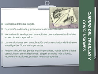 CUERPO DEL TRABAJO Y
                                                                           CONCLUSIONES
 Desarrollo del tema elegido.

 Exposición ordenada y jerarquizada de los contenidos.

 Normalmente se disponen en capítulos que suelen estar divididos
   en secciones o apartados.

 Las conclusiones son la explicación de los resultados del trabajo o
   investigación. Son muy importantes.

 Pueden: resumir los puntos más importantes, volver sobre la idea
   central, hacer generalizaciones, sugerir estudios más a fondo,
   recomendar acciones, plantear nuevas preguntas ...
 