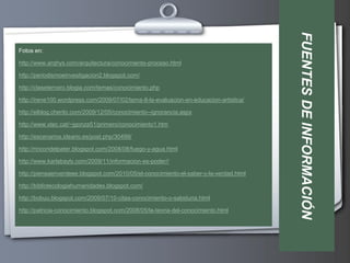 FUENTES DE INFORMACIÓN
Fotos en:

http://www.arqhys.com/arquitectura/conocimiento-proceso.html

http://periodismoeinvestigacion2.blogspot.com/

http://clasetercero.blogia.com/temas/conocimiento.php

http://irene100.wordpress.com/2009/07/02/tema-8-la-evaluacion-en-educacion-artistica/

http://elblog.cherito.com/2009/12/05/conocimiento--ignorancia.aspx

http://www.xtec.cat/~jgonza51/primero/conocimiento1.htm

http://escenarios.ideario.es/post.php/30499/

http://rincondelpater.blogspot.com/2008/08/fuego-y-agua.html

http://www.karlabayly.com/2009/11/informacion-es-poder//

http://piensaenverdeee.blogspot.com/2010/05/el-conocimiento-el-saber-y-la-verdad.html

http://bibliotecologiahumanidades.blogspot.com/

http://bobuu.blogspot.com/2009/07/10-citas-conocimiento-o-sabiduria.html

http://patricia-conocimiento.blogspot.com/2008/05/la-teoria-del-conocimiento.html
 