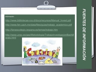 FUENTES DE INFORMACIÓN
Información:

http://www.bibliotecas-cra.cl/docs/recursos/Manual_Invest.pdf
http://www.fen.uach.mx/data/files/guias/trabajo_academico.pdf

http://faroescolegio.iespana.es/temas/trabajo.htm

http://www.unav.es/gep/Metodologia/TrabajoInvestigacionBachill
erato.html
 