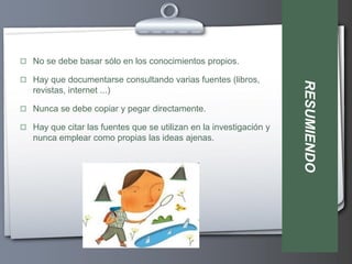  No se debe basar sólo en los conocimientos propios.

 Hay que documentarse consultando varias fuentes (libros,




                                                                    RESUMIENDO
   revistas, internet ...)

 Nunca se debe copiar y pegar directamente.

 Hay que citar las fuentes que se utilizan en la investigación y
   nunca emplear como propias las ideas ajenas.
 