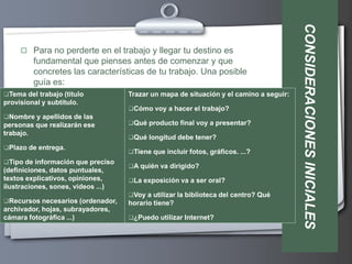 CONSIDERACIONES INICIALES
      Para no perderte en el trabajo y llegar tu destino es
         fundamental que pienses antes de comenzar y que
         concretes las características de tu trabajo. Una posible
         guía es:
Tema del trabajo (título           Trazar un mapa de situación y el camino a seguir:
provisional y subtítulo.
                                    Cómo voy a hacer el trabajo?
Nombre y apellidos de las
personas que realizarán ese         Qué producto final voy a presentar?
trabajo.
                                    Qué longitud debe tener?
Plazo de entrega.
                                    Tiene que incluir fotos, gráficos. ...?
Tipo de información que preciso
                                    A quién va dirigido?
(definiciones, datos puntuales,
textos explicativos, opiniones,     La exposición va a ser oral?
ilustraciones, sones, vídeos ...)
                                    Voy a utilizar la biblioteca del centro? Qué
Recursos necesarios (ordenador,    horario tiene?
archivador, hojas, subrayadores,
cámara fotográfica ...)             ¿Puedo utilizar Internet?
 