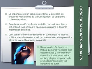 CONSIDERACIONES INICIALES
 Lo importante de un trabajo es ordenar y sintetizar los
   procesos y resultados de la investigación, de una forma
   coherente y clara.

 Para la exposición es fundamental la claridad, sencillez y
   naturalidad, sea cal sea la opción elegida para publicar la
   información obtenida.

 Leer con espíritu crítico teniendo en cuenta que no todo lo
   publicado es cierto (sobre todo en internet donde no pasan los
   filtros de las publicaciones en papel).


                                Resumiendo: Se busca un
                                   trabajo personal y original, bien
                                   documentado y teniendo muy
                                   claros los límites entre imitar,
                                   copiar y plagiar, respetando la
                                   propiedad intelectual y los
                                   derechos de autor.
 